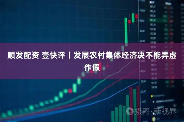顺发配资 壹快评丨发展农村集体经济决不能弄虚作假