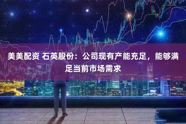 美美配资 石英股份：公司现有产能充足，能够满足当前市场需求