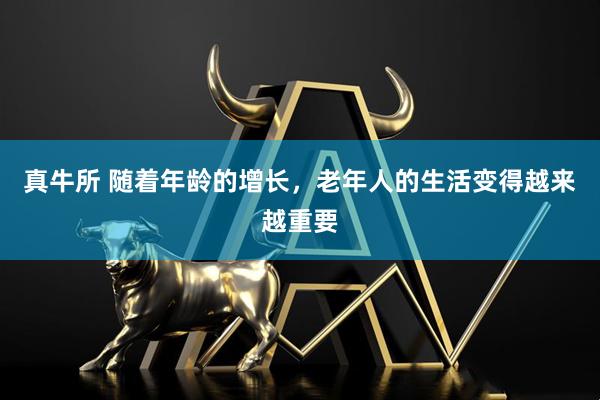 真牛所 随着年龄的增长，老年人的生活变得越来越重要
