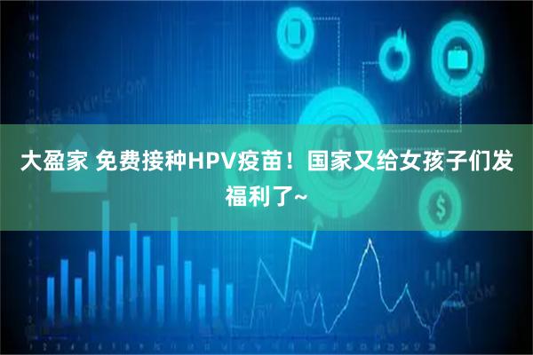 大盈家 免费接种HPV疫苗！国家又给女孩子们发福利了~