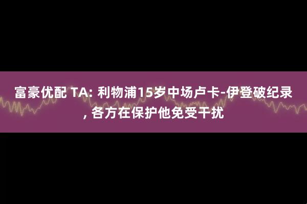 富豪优配 TA: 利物浦15岁中场卢卡-伊登破纪录, 各方在保护他免受干扰