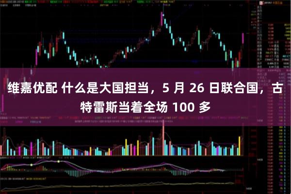 维嘉优配 什么是大国担当，5 月 26 日联合国，古特雷斯当着全场 100 多