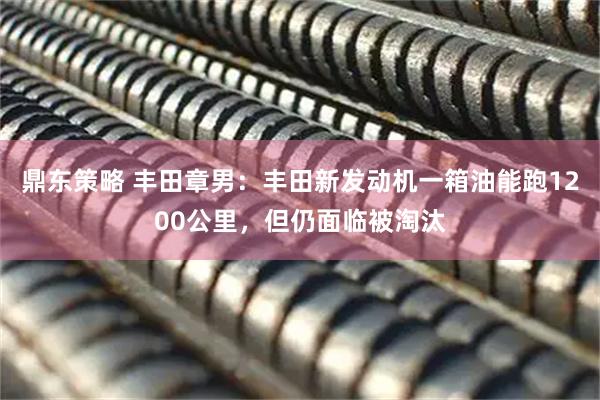 鼎东策略 丰田章男：丰田新发动机一箱油能跑1200公里，但仍面临被淘汰