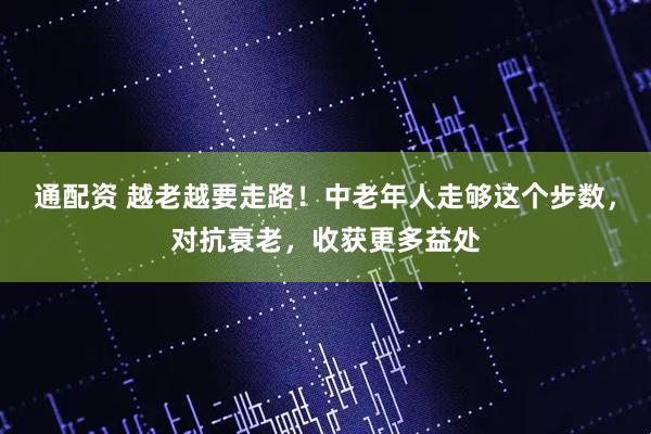 通配资 越老越要走路！中老年人走够这个步数，对抗衰老，收获更多益处