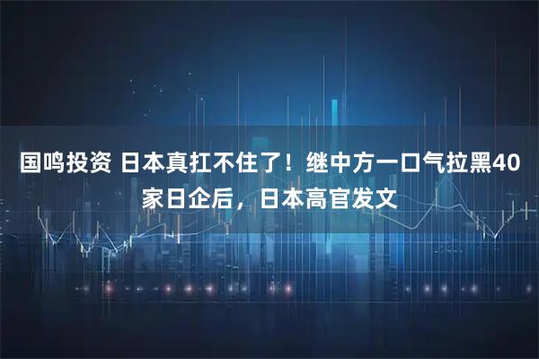 国鸣投资 日本真扛不住了！继中方一口气拉黑40家日企后，日本高官发文