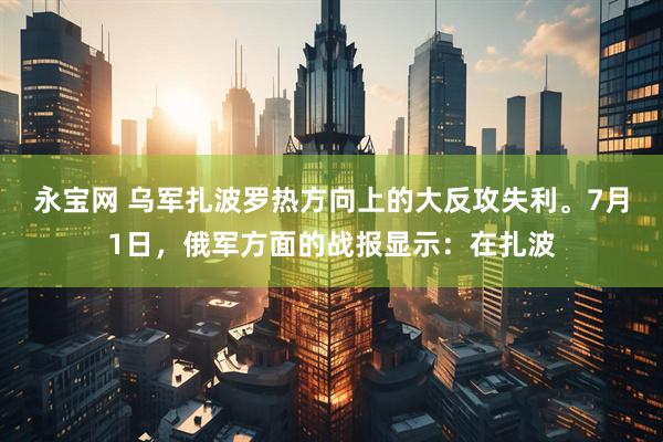 永宝网 乌军扎波罗热方向上的大反攻失利。7月1日，俄军方面的战报显示：在扎波