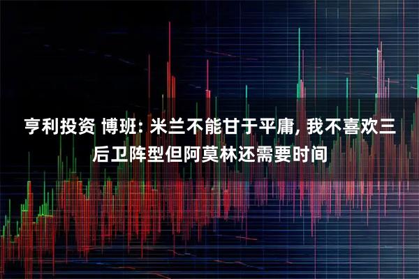 亨利投资 博班: 米兰不能甘于平庸, 我不喜欢三后卫阵型但阿莫林还需要时间