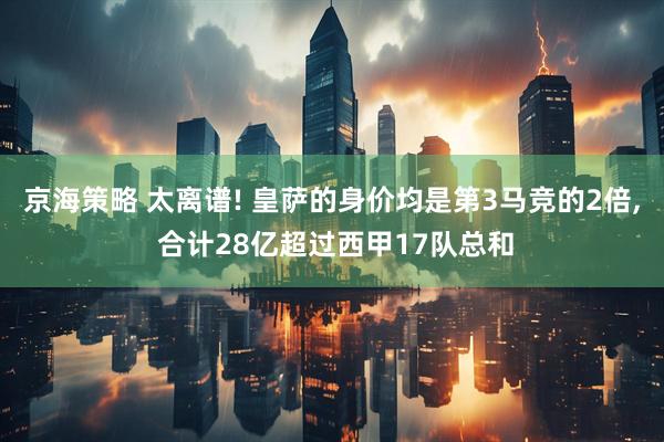 京海策略 太离谱! 皇萨的身价均是第3马竞的2倍, 合计28亿超过西甲17队总和