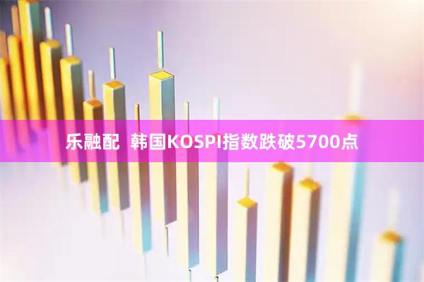 乐融配  韩国KOSPI指数跌破5700点