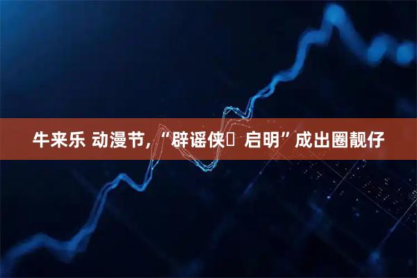 牛来乐 动漫节, “辟谣侠・启明”成出圈靓仔