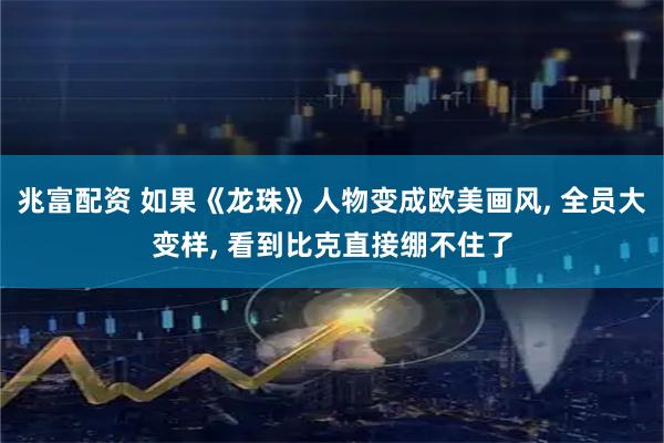 兆富配资 如果《龙珠》人物变成欧美画风, 全员大变样, 看到比克直接绷不住了